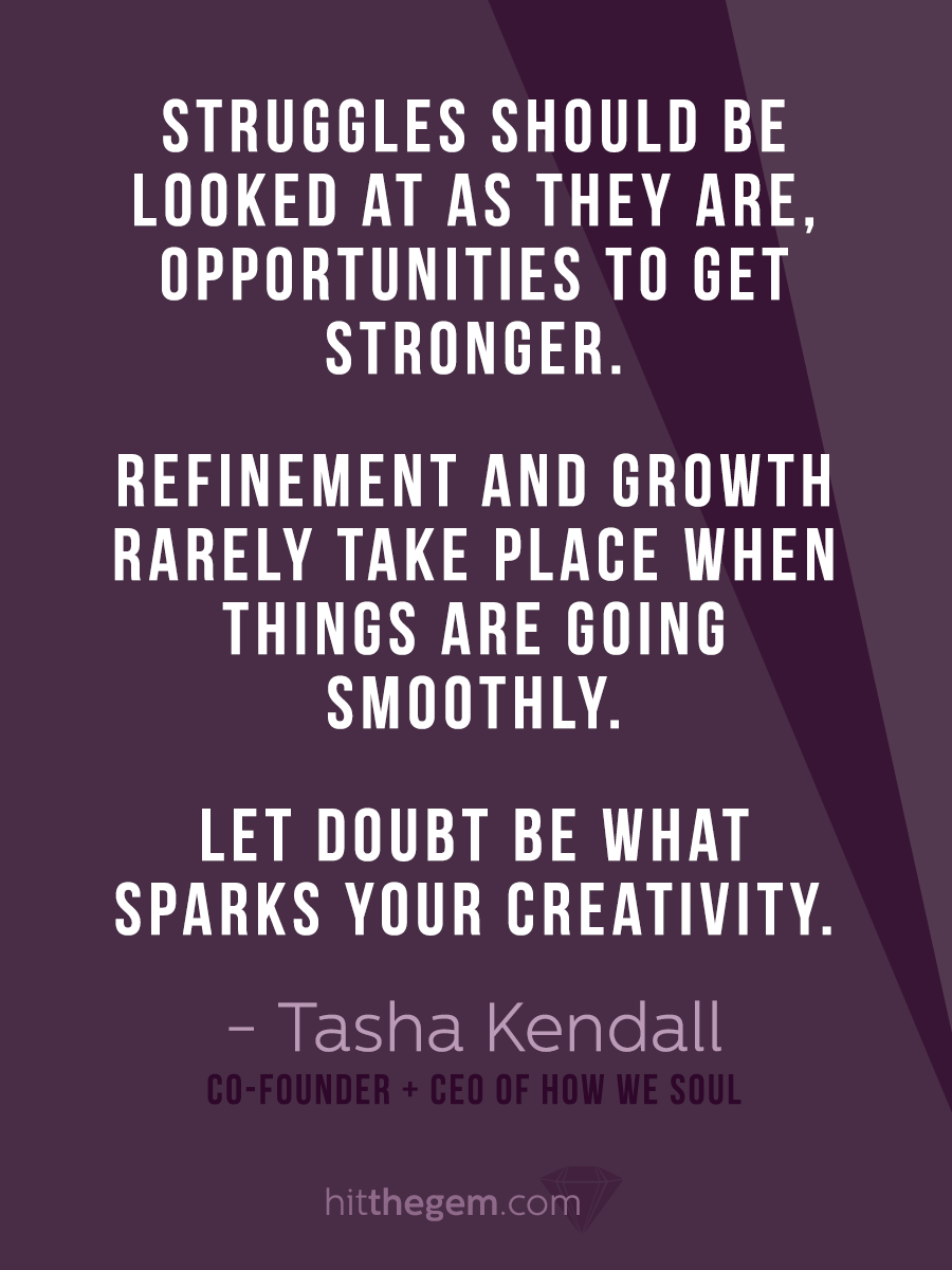 "Struggles should be looked at as they are, opportunities to get stronger. Refinement and growth rarely take place when things are going smoothly. Let doubt be what sparks your creativity." - Tasha Kendall